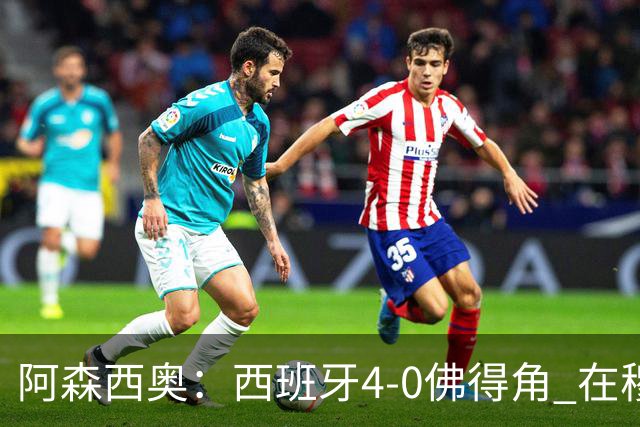阿森西奥：西班牙4-0佛得角 在穆里尼奥带领下对西甲夺冠很有信心